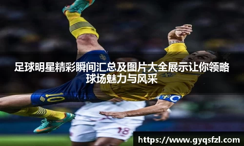 足球明星精彩瞬间汇总及图片大全展示让你领略球场魅力与风采